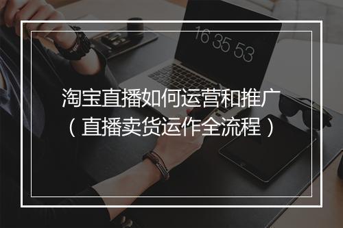 淘宝直播如何运营和推广（直播卖货运作全流程）