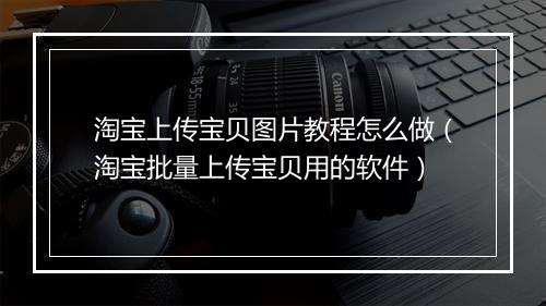 淘宝上传宝贝图片教程怎么做（淘宝批量上传宝贝用的软件）