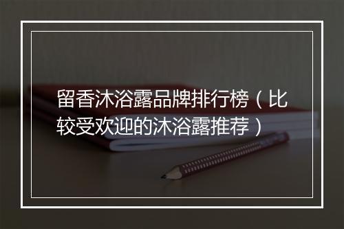 留香沐浴露品牌排行榜（比较受欢迎的沐浴露推荐）
