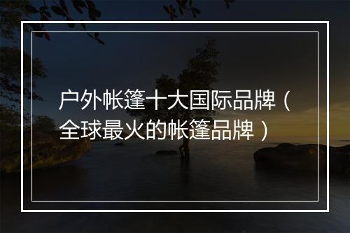 户外帐篷十大国际品牌（全球最火的帐篷品牌）