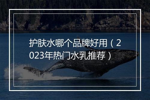 护肤水哪个品牌好用（2023年热门水乳推荐）