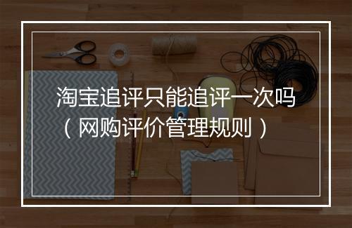 淘宝追评只能追评一次吗（网购评价管理规则）
