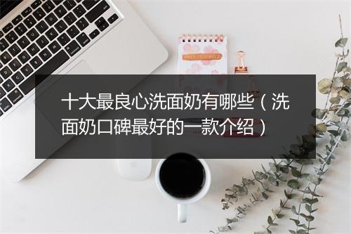 十大最良心洗面奶有哪些（洗面奶口碑最好的一款介绍）