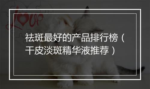 祛斑最好的产品排行榜（干皮淡斑精华液推荐）