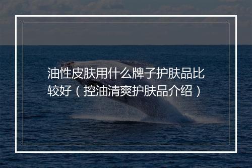 油性皮肤用什么牌子护肤品比较好（控油清爽护肤品介绍）