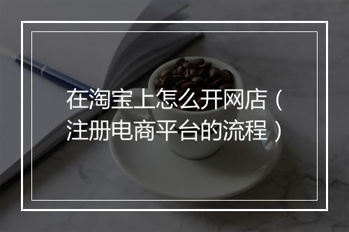 在淘宝上怎么开网店（注册电商平台的流程）