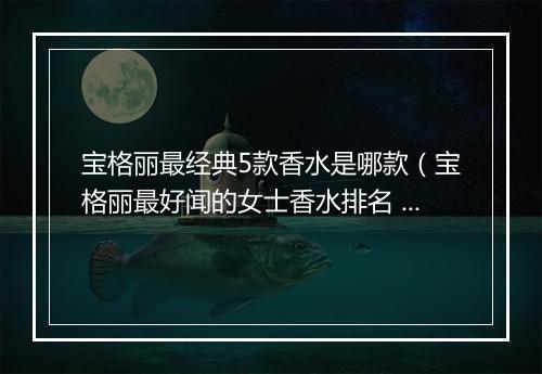 宝格丽最经典5款香水是哪款（宝格丽最好闻的女士香水排名 ）