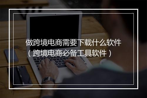 做跨境电商需要下载什么软件（跨境电商必备工具软件）
