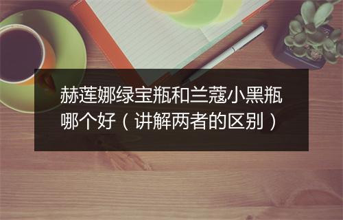 赫莲娜绿宝瓶和兰蔻小黑瓶哪个好（讲解两者的区别）