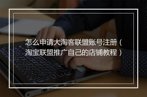 怎么申请大淘客联盟账号注册（淘宝联盟推广自己的店铺教程）