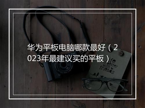 华为平板电脑哪款最好（2023年最建议买的平板）