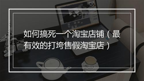 如何搞死一个淘宝店铺（最有效的打垮售假淘宝店）