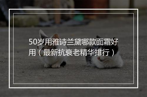 50岁用雅诗兰黛哪款面霜好用（最新抗衰老精华排行）