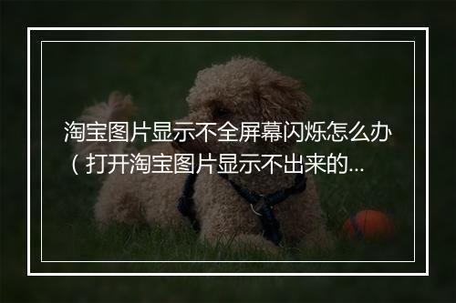 淘宝图片显示不全屏幕闪烁怎么办（打开淘宝图片显示不出来的原因）