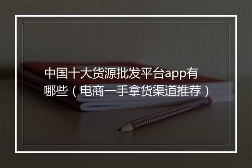 中国十大货源批发平台app有哪些（电商一手拿货渠道推荐）