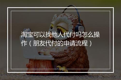 淘宝可以找他人代付吗怎么操作（朋友代付的申请流程）