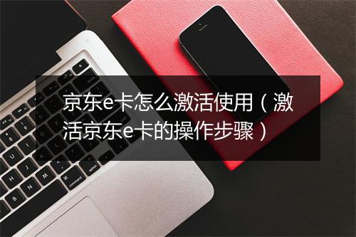 京东e卡怎么激活使用（激活京东e卡的操作步骤）