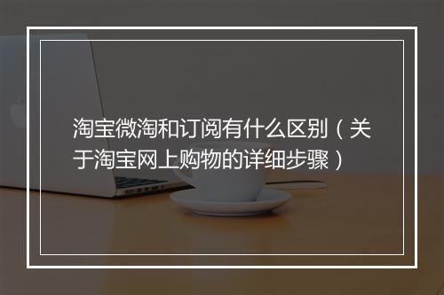 淘宝微淘和订阅有什么区别（关于淘宝网上购物的详细步骤）