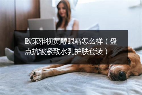 欧莱雅视黄醇眼霜怎么样（盘点抗皱紧致水乳护肤套装）