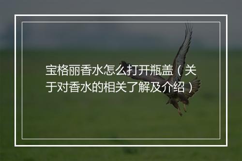 宝格丽香水怎么打开瓶盖（关于对香水的相关了解及介绍）