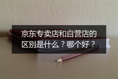 京东专卖店和自营店的区别是什么？哪个好？