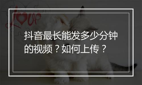 抖音最长能发多少分钟的视频？如何上传？