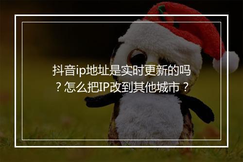 抖音ip地址是实时更新的吗？怎么把IP改到其他城市？