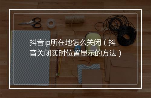 抖音ip所在地怎么关闭（抖音关闭实时位置显示的方法）