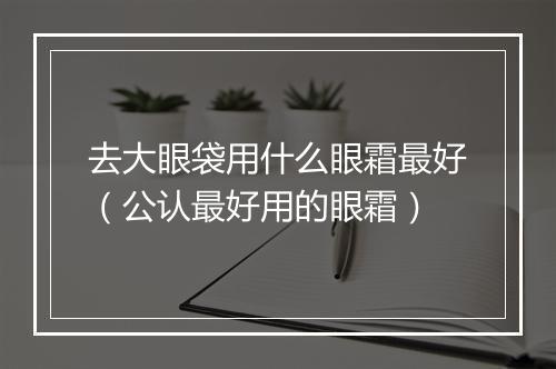 去大眼袋用什么眼霜最好（公认最好用的眼霜）