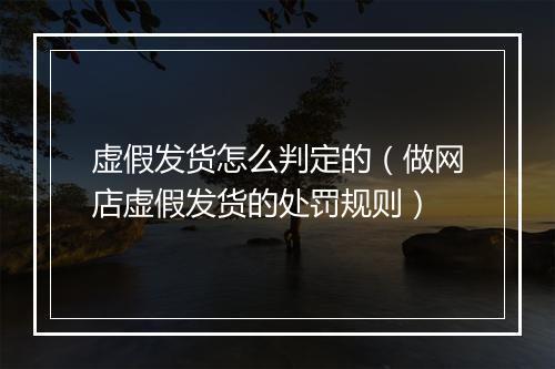 虚假发货怎么判定的（做网店虚假发货的处罚规则）
