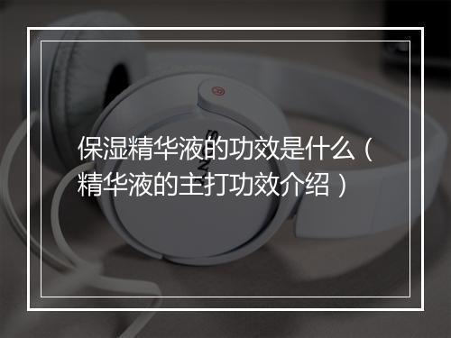 保湿精华液的功效是什么（精华液的主打功效介绍）