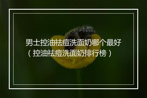 男士控油祛痘洗面奶哪个最好（控油祛痘洗面奶排行榜）