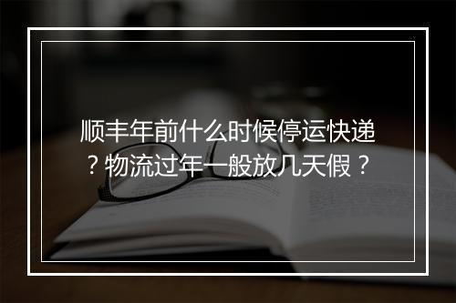 顺丰年前什么时候停运快递？物流过年一般放几天假？