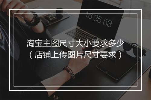 淘宝主图尺寸大小要求多少（店铺上传图片尺寸要求）