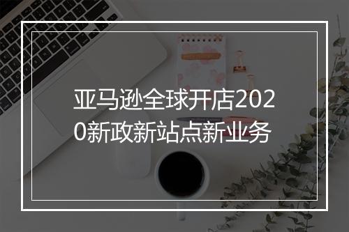亚马逊全球开店2020新政新站点新业务