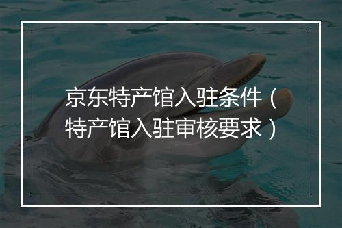 京东特产馆入驻条件（特产馆入驻审核要求）