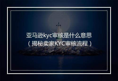 亚马逊kyc审核是什么意思（揭秘卖家KYC审核流程）