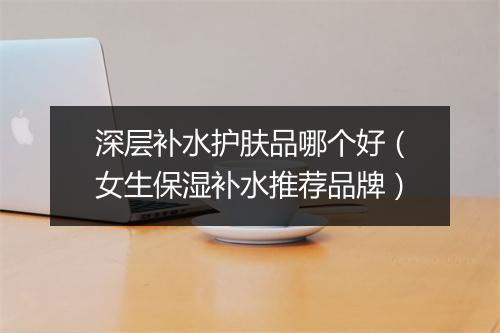 深层补水护肤品哪个好（女生保湿补水推荐品牌）