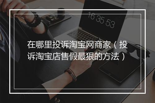 在哪里投诉淘宝网商家（投诉淘宝店售假最狠的方法）