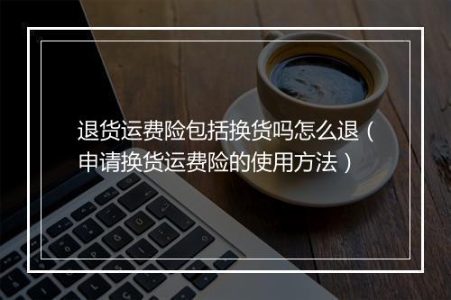 退货运费险包括换货吗怎么退（申请换货运费险的使用方法）