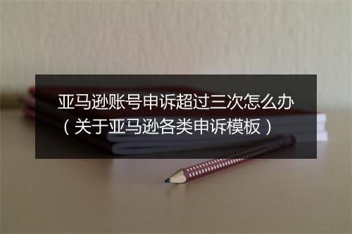 亚马逊账号申诉超过三次怎么办（关于亚马逊各类申诉模板）