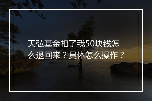 天弘基金扣了我50块钱怎么退回来？具体怎么操作？