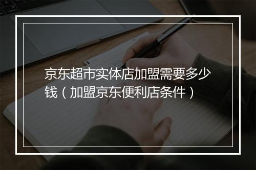京东超市实体店加盟需要多少钱（加盟京东便利店条件）