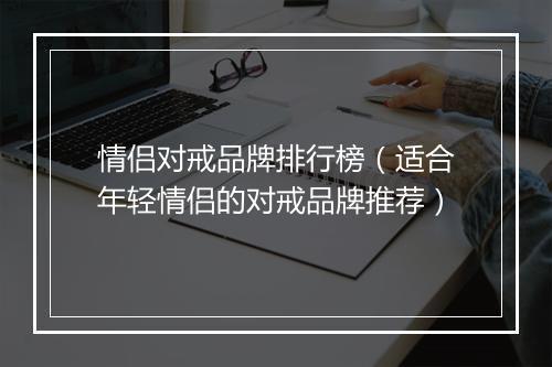 情侣对戒品牌排行榜（适合年轻情侣的对戒品牌推荐）