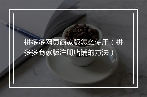 拼多多网页商家版怎么使用（拼多多商家版注册店铺的方法）