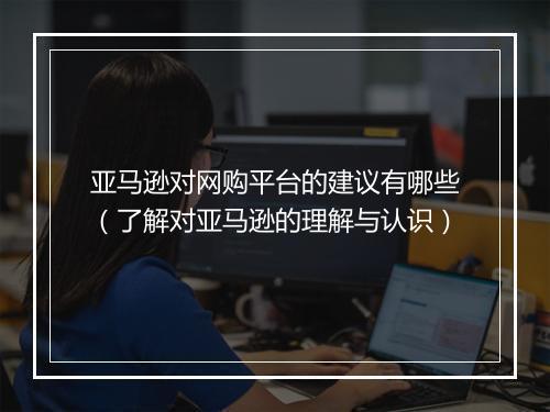 亚马逊对网购平台的建议有哪些（了解对亚马逊的理解与认识）