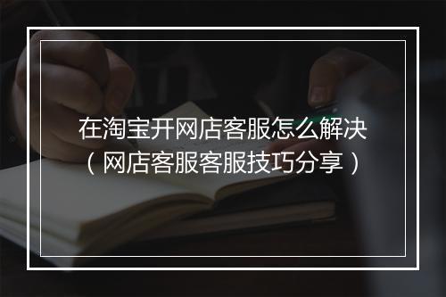 在淘宝开网店客服怎么解决（网店客服客服技巧分享）