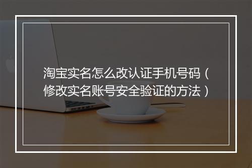 淘宝实名怎么改认证手机号码（修改实名账号安全验证的方法）