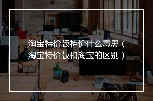 淘宝特价版特价什么意思（淘宝特价版和淘宝的区别）