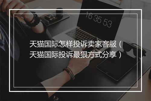 天猫国际怎样投诉卖家客服（天猫国际投诉最狠方式分享）